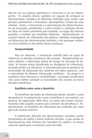 PRÁTICAS CONTÁBEIS APLICADAS ÀS PME, ME, EPP e Entidades Sem Fins Lucrativos
16
dências em sua posição patrimonial e financeira e no seu desem-
penho. Os usuários devem, também, ser capazes de comparar as
demonstrações contábeis de diferentes entidades para avaliar suas
posições patrimoniais e financeiras, desempenhos e fluxos de caixa
relativos. Assim, a mensuração e a apresentação dos efeitos financei-
ros de transações semelhantes e outros eventos e condições devem
ser feitas de modo consistente pela entidade, ao longo dos diversos
períodos, e também por entidades diferentes. Adicionalmente, os
usuários devem ser informados das políticas contábeis empregadas
na elaboração das demonstrações contábeis, e de quaisquer mudan-
ças nessas políticas e dos efeitos dessas mudanças.
Tempestividade
Para ser relevante, a informação contábil deve ser capaz de
influenciar as decisões econômicas dos usuários. Tempestividade en-
volve oferecer a informação dentro do tempo de execução da de-
cisão. Se houver atraso injustificado na divulgação da informação,
ela pode perder sua relevância. A administração precisa ponderar da
necessidade da elaboração dos relatórios em época oportuna, com
a necessidade de oferecer informações confiáveis. Ao atingir-se o
equilíbrio entre relevância e confiabilidade, a principal consideração
será como melhor satisfazer as necessidades dos usuários ao tomar
decisões econômicas.
Equilíbrio entre custo e benefício
Os benefícios derivados da informação devem exceder o custo
de produzi-la. A avaliação dos custos e benefícios é, em essência, um
processo de julgamento. Além disso, os custos não recaem necessa-
riamente sobre aqueles usuários que usufruem dos benefícios e, fre-
quentemente, os benefícios da informação são usufruídos por vasta
gama de usuários externos.
A informação derivada das demonstrações contábeis auxilia
fornecedores de capital a tomar melhores decisões, o que resulta no
funcionamento mais eficiente dos mercados de capital e no menor
custo de capital para a economia como um todo.
 