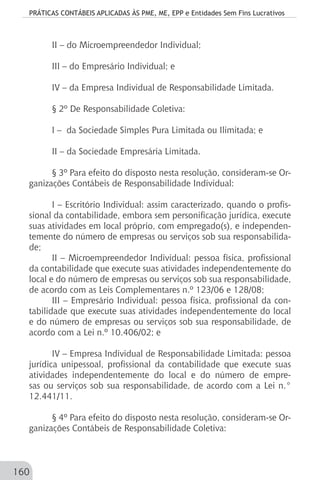 PRÁTICAS CONTÁBEIS APLICADAS ÀS PME, ME, EPP e Entidades Sem Fins Lucrativos
160
II – do Microempreendedor Individual;
III – do Empresário Individual; e
IV – da Empresa Individual de Responsabilidade Limitada.
§ 2º De Responsabilidade Coletiva:
I – da Sociedade Simples Pura Limitada ou Ilimitada; e
II – da Sociedade Empresária Limitada.
§ 3º Para efeito do disposto nesta resolução, consideram-se Or-
ganizações Contábeis de Responsabilidade Individual:
I – Escritório Individual: assim caracterizado, quando o profis-
sional da contabilidade, embora sem personificação jurídica, execute
suas atividades em local próprio, com empregado(s), e independen-
temente do número de empresas ou serviços sob sua responsabilida-
de;
II – Microempreendedor Individual: pessoa física, profissional
da contabilidade que execute suas atividades independentemente do
local e do número de empresas ou serviços sob sua responsabilidade,
de acordo com as Leis Complementares n.º 123/06 e 128/08;
III – Empresário Individual: pessoa física, profissional da con-
tabilidade que execute suas atividades independentemente do local
e do número de empresas ou serviços sob sua responsabilidade, de
acordo com a Lei n.º 10.406/02; e
IV – Empresa Individual de Responsabilidade Limitada: pessoa
jurídica unipessoal, profissional da contabilidade que execute suas
atividades independentemente do local e do número de empre-
sas ou serviços sob sua responsabilidade, de acordo com a Lei n.°
12.441/11.
§ 4º Para efeito do disposto nesta resolução, consideram-se Or-
ganizações Contábeis de Responsabilidade Coletiva:
 