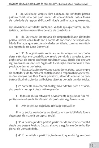 PRÁTICAS CONTÁBEIS APLICADAS ÀS PME, ME, EPP e Entidades Sem Fins Lucrativos
161
I – da Sociedade Simples Pura Limitada ou Ilimitada: pessoa
jurídica constituída por profissionais da contabilidade, sob a forma
de sociedade de responsabilidade limitada ou ilimitada, que execute,
exclusivamente, atividades contábeis, vedada qualquer forma, carac-
terística, práticas mercantis e de atos de comércio; e
II – da Sociedade Empresária de Responsabilidade Limitada:
pessoa jurídica constituída sob a forma de sociedade de responsabi-
lidade limitada, que execute atividades contábeis, com sua constitui-
ção registrada na Junta Comercial.
Art. 3° As organizações contábeis serão integradas por conta-
dores e técnicos em contabilidade, sendo permitida a associação com
profissionais de outras profissões regulamentadas, desde que estejam
registrados nos respectivos órgãos de fiscalização, buscando-se a reci-
procidade dessas profissões.
§ 1° Na associação prevista no caput deste artigo, será sempre
do contador e do técnico em contabilidade a responsabilidade técni-
ca dos serviços que lhes forem privativos, devendo constar do con-
trato a discriminação das atribuições técnicas de cada um dos sócios.
§ 2° Somente será concedido Registro Cadastral para a associa-
ção prevista no caput deste artigo quando:
I – todos os sócios estiverem devidamente registrados nos res-
pectivos conselhos de fiscalização de profissões regulamentadas;
II – tiver entre seus objetivos atividade contábil; e
III – os sócios contadores ou técnicos em contabilidade forem
detentores da maioria do capital social.
§ 3° A pessoa jurídica poderá participar de sociedade contábil
desde que possua Registro Cadastral ativo e regular em Conselho Re-
gional de Contabilidade.
§ 4° É permitida a participação de sócio que não figure como
 