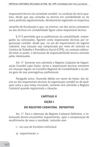 PRÁTICAS CONTÁBEIS APLICADAS ÀS PME, ME, EPP e Entidades Sem Fins Lucrativos
162
responsável técnico da sociedade contábil, na condição de sócio-quo-
tista, desde que seja contador ou técnico em contabilidade ou de
outra profissão regulamentada, devidamente registrado no respectivo
conselho de fiscalização e que, no mínimo, um dos sócios contadores
ou dos técnicos em contabilidade figure como responsável técnico.
§ 5º É permitido que os profissionais da contabilidade, empre-
gados ou contratados, figurem como responsáveis técnicos por or-
ganização contábil, desde que, no ato do requerimento do registro
cadastral, essa situação seja comprovada por meio de contrato na
Carteira de Trabalho e Previdência Social (CTPS), ou contrato celebra-
do entre as partes, e declaração de responsabilidade técnica assinada
pelos interessados.
Art. 4° Somente será admitido o Registro Cadastral de Organi-
zação Contábil cujos titular, sócios e responsáveis técnicos estiverem
em situação regular no Conselho Regional de Contabilidade e no ple-
no gozo de suas prerrogativas profissionais.
Parágrafo único. Havendo débito em nome do titular, dos só-
cios ou dos responsáveis técnicos da organização contábil ou de qual-
quer outra a que esteja vinculado, somente será admitido o Registro
Cadastral quando regularizada a situação.
CAPÍTULO II
SEÇÃO I
DO REGISTRO CADASTRAL DEFINITIVO
Art. 5° Para a obtenção do Registro Cadastral Definitivo, o in-
teressado deverá encaminhar requerimento, após a comprovação de
recolhimento de taxas e anuidade, instruído com:
I – no caso de Escritório Individual:
a) requerimento; e
 