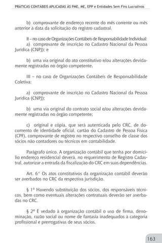 PRÁTICAS CONTÁBEIS APLICADAS ÀS PME, ME, EPP e Entidades Sem Fins Lucrativos
163
b) comprovante de endereço recente do mês corrente ou mês
anterior à data da solicitação do registro cadastral.
II–nocasodeOrganizaçõesContábeisdeResponsabilidadeIndividual:
a) comprovante de inscrição no Cadastro Nacional da Pessoa
Jurídica (CNPJ); e
b) uma via original do ato constitutivo e/ou alterações devida-
mente registradas no órgão competente.
III – no caso de Organizações Contábeis de Responsabilidade
Coletiva:
a) comprovante de inscrição no Cadastro Nacional da Pessoa
Jurídica (CNPJ);
b) uma via original do contrato social e/ou alterações devida-
mente registradas no órgão competente;
c) original e cópia, que será autenticada pelo CRC, de do-
cumento de identidade oficial, cartão do Cadastro de Pessoa Física
(CPF), comprovante de registro no respectivo conselho de classe dos
sócios não contadores ou técnicos em contabilidade.
Parágrafo único. A organização contábil que tenha por domicí-
lio endereço residencial deverá, no requerimento de Registro Cadas-
tral, autorizar a entrada da fiscalização do CRC em suas dependências.
Art. 6° Os atos constitutivos da organização contábil deverão
ser averbados no CRC da respectiva jurisdição.
§ 1º Havendo substituição dos sócios, dos responsáveis técni-
cos, bem como eventuais alterações contratuais deverão ser averba-
das no CRC.
§ 2º É vedado à organização contábil o uso de firma, deno-
minação, razão social ou nome de fantasia inadequados à categoria
profissional e prerrogativas de seus sócios.
 