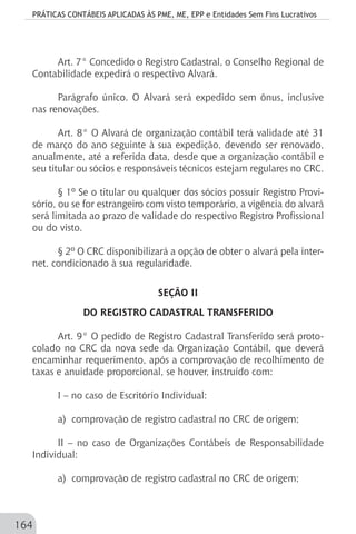 PRÁTICAS CONTÁBEIS APLICADAS ÀS PME, ME, EPP e Entidades Sem Fins Lucrativos
164
Art. 7° Concedido o Registro Cadastral, o Conselho Regional de
Contabilidade expedirá o respectivo Alvará.
Parágrafo único. O Alvará será expedido sem ônus, inclusive
nas renovações.
Art. 8° O Alvará de organização contábil terá validade até 31
de março do ano seguinte à sua expedição, devendo ser renovado,
anualmente, até a referida data, desde que a organização contábil e
seu titular ou sócios e responsáveis técnicos estejam regulares no CRC.
§ 1º Se o titular ou qualquer dos sócios possuir Registro Provi-
sório, ou se for estrangeiro com visto temporário, a vigência do alvará
será limitada ao prazo de validade do respectivo Registro Profissional
ou do visto.
§ 2º O CRC disponibilizará a opção de obter o alvará pela inter-
net, condicionado à sua regularidade.
SEÇÃO II
DO REGISTRO CADASTRAL TRANSFERIDO
Art. 9° O pedido de Registro Cadastral Transferido será proto-
colado no CRC da nova sede da Organização Contábil, que deverá
encaminhar requerimento, após a comprovação de recolhimento de
taxas e anuidade proporcional, se houver, instruído com:
I – no caso de Escritório Individual:
a) comprovação de registro cadastral no CRC de origem;
II – no caso de Organizações Contábeis de Responsabilidade
Individual:
a) comprovação de registro cadastral no CRC de origem;
 
