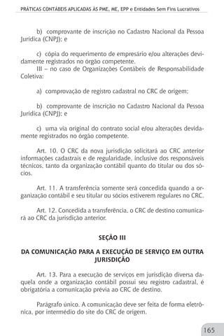 PRÁTICAS CONTÁBEIS APLICADAS ÀS PME, ME, EPP e Entidades Sem Fins Lucrativos
165
b) comprovante de inscrição no Cadastro Nacional da Pessoa
Jurídica (CNPJ); e
c) cópia do requerimento de empresário e/ou alterações devi-
damente registrados no órgão competente.
III – no caso de Organizações Contábeis de Responsabilidade
Coletiva:
a) comprovação de registro cadastral no CRC de origem;
b) comprovante de inscrição no Cadastro Nacional da Pessoa
Jurídica (CNPJ); e
c) uma via original do contrato social e/ou alterações devida-
mente registrados no órgão competente.
Art. 10. O CRC da nova jurisdição solicitará ao CRC anterior
informações cadastrais e de regularidade, inclusive dos responsáveis
técnicos, tanto da organização contábil quanto do titular ou dos só-
cios.
Art. 11. A transferência somente será concedida quando a or-
ganização contábil e seu titular ou sócios estiverem regulares no CRC.
Art. 12. Concedida a transferência, o CRC de destino comunica-
rá ao CRC da jurisdição anterior.
SEÇÃO III
DA COMUNICAÇÃO PARA A EXECUÇÃO DE SERVIÇO EM OUTRA
JURISDIÇÃO
Art. 13. Para a execução de serviços em jurisdição diversa da-
quela onde a organização contábil possui seu registro cadastral, é
obrigatória a comunicação prévia ao CRC de destino.
Parágrafo único. A comunicação deve ser feita de forma eletrô-
nica, por intermédio do site do CRC de origem.
 