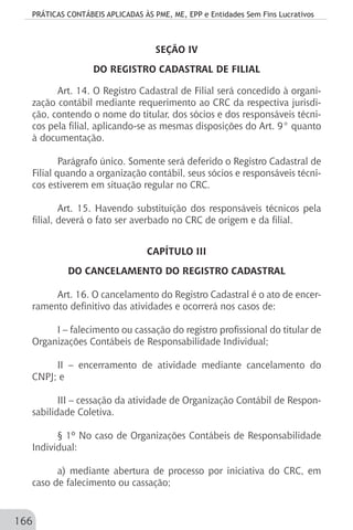 PRÁTICAS CONTÁBEIS APLICADAS ÀS PME, ME, EPP e Entidades Sem Fins Lucrativos
166
SEÇÃO IV
DO REGISTRO CADASTRAL DE FILIAL
Art. 14. O Registro Cadastral de Filial será concedido à organi-
zação contábil mediante requerimento ao CRC da respectiva jurisdi-
ção, contendo o nome do titular, dos sócios e dos responsáveis técni-
cos pela filial, aplicando-se as mesmas disposições do Art. 9° quanto
à documentação.
Parágrafo único. Somente será deferido o Registro Cadastral de
Filial quando a organização contábil, seus sócios e responsáveis técni-
cos estiverem em situação regular no CRC.
Art. 15. Havendo substituição dos responsáveis técnicos pela
filial, deverá o fato ser averbado no CRC de origem e da filial.
CAPÍTULO III
DO CANCELAMENTO DO REGISTRO CADASTRAL
Art. 16. O cancelamento do Registro Cadastral é o ato de encer-
ramento definitivo das atividades e ocorrerá nos casos de:
I – falecimento ou cassação do registro profissional do titular de
Organizações Contábeis de Responsabilidade Individual;
II – encerramento de atividade mediante cancelamento do
CNPJ; e
III – cessação da atividade de Organização Contábil de Respon-
sabilidade Coletiva.
§ 1º No caso de Organizações Contábeis de Responsabilidade
Individual:
a) mediante abertura de processo por iniciativa do CRC, em
caso de falecimento ou cassação;
 