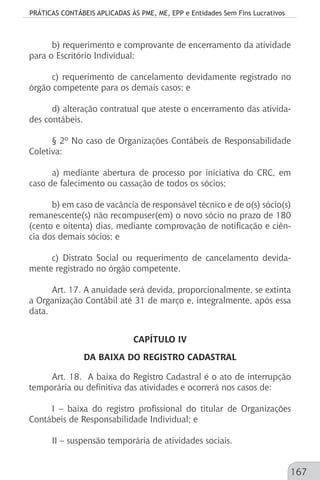 PRÁTICAS CONTÁBEIS APLICADAS ÀS PME, ME, EPP e Entidades Sem Fins Lucrativos
167
b) requerimento e comprovante de encerramento da atividade
para o Escritório Individual;
c) requerimento de cancelamento devidamente registrado no
órgão competente para os demais casos; e
d) alteração contratual que ateste o encerramento das ativida-
des contábeis.
§ 2º No caso de Organizações Contábeis de Responsabilidade
Coletiva:
a) mediante abertura de processo por iniciativa do CRC, em
caso de falecimento ou cassação de todos os sócios;
b) em caso de vacância de responsável técnico e de o(s) sócio(s)
remanescente(s) não recompuser(em) o novo sócio no prazo de 180
(cento e oitenta) dias, mediante comprovação de notificação e ciên-
cia dos demais sócios; e
c) Distrato Social ou requerimento de cancelamento devida-
mente registrado no órgão competente.
Art. 17. A anuidade será devida, proporcionalmente, se extinta
a Organização Contábil até 31 de março e, integralmente, após essa
data.
CAPÍTULO IV
DA BAIXA DO REGISTRO CADASTRAL
Art. 18. A baixa do Registro Cadastral é o ato de interrupção
temporária ou definitiva das atividades e ocorrerá nos casos de:
I – baixa do registro profissional do titular de Organizações
Contábeis de Responsabilidade Individual; e
II – suspensão temporária de atividades sociais.
 