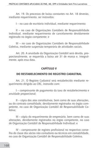 PRÁTICAS CONTÁBEIS APLICADAS ÀS PME, ME, EPP e Entidades Sem Fins Lucrativos
168
Art. 19. Os processos de baixa constantes no Art. 18 deverão,
mediante requerimento, ser instruídos:
I – no caso de escritório individual, mediante requerimento;
II – no caso de Organizações Contábeis de Responsabilidade
Individual, mediante requerimento de cancelamento devidamente
registrado no órgão competente; e
III – no caso de Organizações Contábeis de Responsabilidade
Coletiva, mediante suspensão temporária de atividades sociais.
			
Art. 20. A anuidade da Organização Contábil será devida, pro-
porcionalmente, se requerida a baixa até 31 de março e, integral-
mente, após essa data.
CAPÍTULO V
DO RESTABELECIMENTO DO REGISTRO CADASTRAL
Art. 21. O Registro Cadastral será restabelecido mediante re-
querimento dirigido ao CRC, instruído com:
I – comprovante de pagamento da taxa de restabelecimento e
anuidade proporcional;
II – cópia dos atos constitutivos, bem como de suas alterações,
ou do contrato consolidado, devidamente registrados no órgão com-
petente, no caso de Organização Contábil de Responsabilidade Co-
letiva;
III – cópia do requerimento de empresário, bem como de suas
alterações, devidamente registrados no órgão competente, no caso
de Organização Contábil de Responsabilidade Individual; e
IV – comprovante de registro profissional no respectivo conse-
lho de classe dos sócios não contadores ou técnicos em contabilidade,
no caso de Organização Contábil de Responsabilidade Coletiva.
 