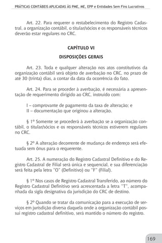 PRÁTICAS CONTÁBEIS APLICADAS ÀS PME, ME, EPP e Entidades Sem Fins Lucrativos
169
Art. 22. Para requerer o restabelecimento do Registro Cadas-
tral, a organização contábil, o titular/sócios e os responsáveis técnicos
deverão estar regulares no CRC.
CAPÍTULO VI
DISPOSIÇÕES GERAIS
Art. 23. Toda e qualquer alteração nos atos constitutivos da
organização contábil será objeto de averbação no CRC, no prazo de
até 30 (trinta) dias, a contar da data da ocorrência do fato.
Art. 24. Para se proceder à averbação, é necessária a apresen-
tação de requerimento dirigido ao CRC, instruído com:
I – comprovante de pagamento da taxa de alteração; e
II – documentação que originou a alteração.
§ 1º Somente se procederá à averbação se a organização con-
tábil, o titular/sócios e os responsáveis técnicos estiverem regulares
no CRC.
§ 2º A alteração decorrente de mudança de endereço será efe-
tuada sem ônus para o requerente.
Art. 25. A numeração do Registro Cadastral Definitivo e do Re-
gistro Cadastral de Filial será única e sequencial, e sua diferenciação
será feita pela letra “O” (Definitivo) ou “F” (Filial).
§ 1º Nos casos de Registro Cadastral Transferido, ao número do
Registro Cadastral Definitivo será acrescentada a letra “T”, acompa-
nhada da sigla designativa da jurisdição do CRC de destino.
§ 2º Quando se tratar da comunicação para a execução de ser-
viços em jurisdição diversa daquela onde a organização contábil pos-
sui registro cadastral definitivo, será mantido o número do registro.
 