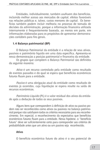 PRÁTICAS CONTÁBEIS APLICADAS ÀS PME, ME, EPP e Entidades Sem Fins Lucrativos
17
Entidades, individualmente, também usufruem dos benefícios,
incluindo melhor acesso aos mercados de capital, efeitos favoráveis
nas relações públicas e, talvez, custos menores de capital. Os bene-
fícios também podem incluir melhoria no processo de tomada de
decisões da administração, porque a informação financeira utilizada
internamente é frequentemente baseada, ao menos em parte, em
informações elaboradas para os propósitos de apresentar demonstra-
ções contábeis para fins gerais.
1.4 Balanço patrimonial (BP)
O Balanço Patrimonial da entidade é a relação de seus ativos,
passivos e patrimônio líquido em uma data específica. Apresenta-se
nessa demonstração a posição patrimonial e financeira da entidade.
Os grupos que compõem o Balanço Patrimonial são definidos
da seguinte maneira:
Ativo é um recurso controlado pela entidade como resultado
de eventos passados e do qual se espera que benefícios econômicos
futuros fluam para a entidade.
Passivo é uma obrigação atual da entidade como resultado de
eventos já ocorridos, cuja liquidação se espera resulte na saída de
recursos econômicos.
Patrimônio Líquido (PL) é o valor residual dos ativos da entida-
de após a dedução de todos os seus passivos.
Alguns itens que correspondem à definição de ativo ou passivo po-
dem não ser reconhecidos como ativos ou passivos no balanço patrimo-
nial porque não satisfazem todos os critérios necessários para seu reconhe-
cimento. Em especial, o reconhecimento da expectativa que benefícios
econômicos futuros fluam para a entidade. Nessa hipótese, o “benefício
futuro” deve ser suficientemente certo para corresponder aos critérios de
probabilidade antes que um ativo ou um passivo seja reconhecido.
Ativo
O benefício econômico futuro do ativo é o seu potencial de
 
