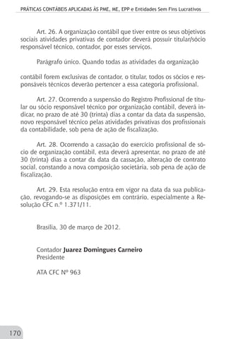 PRÁTICAS CONTÁBEIS APLICADAS ÀS PME, ME, EPP e Entidades Sem Fins Lucrativos
170
Art. 26. A organização contábil que tiver entre os seus objetivos
sociais atividades privativas de contador deverá possuir titular/sócio
responsável técnico, contador, por esses serviços.
Parágrafo único. Quando todas as atividades da organização
contábil forem exclusivas de contador, o titular, todos os sócios e res-
ponsáveis técnicos deverão pertencer a essa categoria profissional.
Art. 27. Ocorrendo a suspensão do Registro Profissional de titu-
lar ou sócio responsável técnico por organização contábil, deverá in-
dicar, no prazo de até 30 (trinta) dias a contar da data da suspensão,
novo responsável técnico pelas atividades privativas dos profissionais
da contabilidade, sob pena de ação de fiscalização.
Art. 28. Ocorrendo a cassação do exercício profissional de só-
cio de organização contábil, esta deverá apresentar, no prazo de até
30 (trinta) dias a contar da data da cassação, alteração de contrato
social, constando a nova composição societária, sob pena de ação de
fiscalização.
Art. 29. Esta resolução entra em vigor na data da sua publica-
ção, revogando-se as disposições em contrário, especialmente a Re-
solução CFC n.º 1.371/11.
Brasília, 30 de março de 2012.
Contador Juarez Domingues Carneiro
Presidente
ATA CFC Nº 963
 