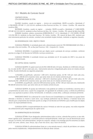 PRÁTICAS CONTÁBEIS APLICADAS ÀS PME, ME, EPP e Entidades Sem Fins Lucrativos
171
10.1 Modelo de Contrato Social
CONTRATO SOCIAL
CTB CONTABILIDADE S/S LTDA.
FULANO, brasileiro, casado no regime ..., técnico em contabilidade, CRCPR xx.xxx/O-x, Identidade nº
2.700-SSP/PR, CPF-MF 111.222.333-44, residente na Rua Francisco da Silva, 10 – Centro – Curitiba - PR, natural de
Londrina (PR);
BELTRANO, brasileiro, casado no regime ..., contador, CRCPR xx.xxx/O-x, Identidade nº 2.800-SSP/PR,
CPF-MF 222.333.444-55, residente na Rua Francisco da Silva, 20 – Centro – Curitiba - PR, natural de Bela Vista (PR);
SICRANO, brasileiro, solteiro, economista (CORECON-PR nº 1.211), Identidade nº 1.707-SSP/PR, CPF-MF
123.456.789-10, residente na Rua José Francisco, 50, Centro, Curitiba - PR, natural de Bauru (SP), resolvem por
este instrumento particular de contrato, constituir uma sociedade simples limitada, mediante as seguintes cláusulas:
DA DENOMINAÇÃO, SEDE, OBJETO E PRAZO
CLÁUSULA PRIMEIRA: A sociedade girará sob a denominação social de CTB CONTABILIDADE S/S LTDA. e
terá sede e foro em Curitiba - PR, na Rua José Francisco, 540 – Conjunto 03 - Centro.
CLÁUSULA SEGUNDA: A sociedade terá por objeto social a prestação de serviços contábeis, conforme
previsto no artigo 25 do Decreto-Lei 9295/46 e serviços econômicos.
CLÁUSULA TERCEIRA: A sociedade iniciará suas atividades em 01 de outubro de 2007 e seu prazo de
duração é indeterminado.
DO CAPITAL SOCIAL E QUOTAS
CLÁUSULA QUARTA: O capital social será de R$ 3.000,00 (três mil reais), dividido em 3.000 (três mil) quo-
tas, no valor de R$ 1,00 (um real) cada uma, inteiramente subscrito e integralizado pelos sócios em moeda corrente
do País, ficando distribuído nas seguintes proporções:
1)	FULANO, já qualificado, subscreve 1.200 (mil e duzentas) quotas, de R$ 1,00 (um real) cada uma,
totalizando R$ 1.200,00 (mil e duzentos reais), que serão neste ato em moeda corrente do país;
2)	BELTRANO, já qualificado, subscreve 1.200 (mil e duzentas) quotas, de R$ 1,00 (um real) cada uma,
totalizando R$ 1.200,00 (mil e duzentos reais), que serão neste ato em moeda corrente do país;
3)	SICRANO, já qualificado, subscreve 600 (seiscentas) quotas, de R$ 1,00 (um real) cada uma, totalizando
R$ 600,00 (seiscentos reais), que serão neste ato em moeda corrente do país.
CLÁUSULA QUINTA: As quotas são indivisíveis e não poderão ser cedidas ou transferidas a terceiros sem o
consentimento do outro sócio, a quem fica assegurado, em igualdade de condições e preço, o direito de preferência
para a sua aquisição se postas á venda, formalizando, se realizada a cessão delas, a alteração contratual pertinente.
PARÁGRAFO ÚNICO: Se o alienante for o sócio Técnico em Contabilidade ou o Contador e as quotas forem
alienadas a terceiros ou mesmo a outro sócio, cuja condição profissional não for idêntica, o Contrato Social será
alterado para cumprimento das restrições quanto ao artigo 25 do Decreto-Lei 9295/46 e para modificação do objeto
social e da responsabilidade técnica.
CLÁUSULA SEXTA: A responsabilidade dos sócios é limitada ao valor de suas quotas, mas todos responde-
rão solidariamente pela integralização do capital social.
DA ADMINISTRAÇÃO DA SOCIEDADE
CLÁUSULA SÉTIMA: Ficam designados administradores todos os sócios, cabendo-lhes praticar os atos refe-
rentes à gestão social, representar a sociedade judicial e extrajudicialmente, sendo que o uso da denominação social
será por, no mínimo, dois administradores, sempre em conjunto, vedado o seu emprego para fins estranhos ao objeto
social, tais como, abonos, avais, fianças, seja a favor dos sócios, seja a favor de terceiros.
CLÁUSULA OITAVA Os administradores farão jus a uma retirada mensal, a título de pró-labore, em valores
pelos mesmos estabelecidos, independentemente de alteração deste contrato.
 