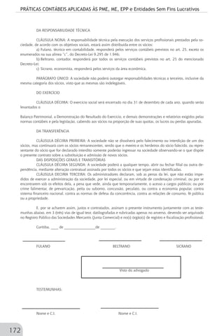 PRÁTICAS CONTÁBEIS APLICADAS ÀS PME, ME, EPP e Entidades Sem Fins Lucrativos
172
DA RESPONSABILIDADE TÉCNICA
CLÁUSULA NONA: A responsabilidade técnica pela execução dos serviços profissionais prestados pela so-
ciedade, de acordo com os objetivos sociais, estará assim distribuída entre os sócios:
a)	Fulano, técnico em contabilidade, responderá pelos serviços contábeis previstos no art. 25, exceto os
enumerados na sua alínea “c”, do Decreto-Lei 9.295 de 1.946;
b)	Beltrano, contador, responderá por todos os serviços contábeis previstos no art. 25 do mencionado
Decreto-Lei;
c)	Sicrano, economista, responderá pelos serviços da área econômica.
PARÁGRAFO ÚNICO: A sociedade não poderá outorgar responsabilidades técnicas a terceiros, inclusive da
mesma categoria dos sócios, visto que as mesmas são indelegáveis.
DO EXERCÍCIO
CLÁUSULA DÉCIMA: O exercício social será encerrado no dia 31 de dezembro de cada ano, quando serão
levantados o
Balanço Patrimonial, a Demonstração do Resultado do Exercício, e demais demonstrações e relatórios exigidos pelas
normas contábeis e pela legislação, cabendo aos sócios na proporção de suas quotas, os lucros ou perdas apuradas.
DA TRANSFERÊNCIA
CLÁUSULA DÉCIMA PRIMEIRA: A sociedade não se dissolverá pelo falecimento ou interdição de um dos
sócios, mas continuará com os sócios remanescentes, sendo que o meeiro e os herdeiros do sócio falecido, ou repre-
sentante do sócio que for declarado interdito somente poderão ingressar na sociedade observando-se o que dispõe
o presente contrato sobre a substituição e admissão de novos sócios.
DAS DISPOSIÇÕES GERAIS E TRANSITÓRIAS
CLÁUSULA DÉCIMA SEGUNDA: A sociedade poderá a qualquer tempo, abrir ou fechar filial ou outra de-
pendência, mediante alteração contratual assinada por todos os sócios e que sejam estas identificadas.
CLÁUSULA DECIMA TERCEIRA: Os administradores declaram, sob as penas da lei, que não estão impe-
didos de exercer a administração da sociedade, por lei especial, ou em virtude de condenação criminal, ou por se
encontrarem sob os efeitos dela, a pena que vede, ainda que temporariamente, o acesso a cargos públicos; ou por
crime falimentar, de prevaricação, peita ou suborno, concussão, peculato, ou contra a economia popular, contra
sistema financeiro nacional, contra as normas de defesa da concorrência, contra as relações de consumo, fé pública
ou a propriedade.
E, por se acharem assim, justos e contratados, assinam o presente instrumento juntamente com as teste-
munhas abaixo, em 3 (três) vias de igual teor, datilografadas e rubricadas apenas no anverso, devendo ser arquivado
no Registro Público das Sociedades Mercantis (Junta Comercial) e no(s) órgão(s) de registro e fiscalização profissional.
Curitiba, ____ de _________________de ________.
FULANO		 BELTRANO SICRANO
		
	
Visto do advogado
TESTEMUNHAS:		
	
	
Nome e C.I. 		 Nome e C.I.
 