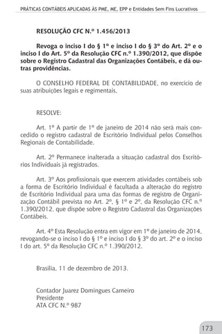 PRÁTICAS CONTÁBEIS APLICADAS ÀS PME, ME, EPP e Entidades Sem Fins Lucrativos
173
RESOLUÇÃO CFC N.º 1.456/2013
Revoga o inciso I do § 1º e inciso I do § 3º do Art. 2º e o
inciso I do Art. 5º da Resolução CFC n.º 1.390/2012, que dispõe
sobre o Registro Cadastral das Organizações Contábeis, e dá ou-
tras providências.
O CONSELHO FEDERAL DE CONTABILIDADE, no exercício de
suas atribuições legais e regimentais,
RESOLVE:
Art. 1º A partir de 1º de janeiro de 2014 não será mais con-
cedido o registro cadastral de Escritório Individual pelos Conselhos
Regionais de Contabilidade.
Art. 2º Permanece inalterada a situação cadastral dos Escritó-
rios Individuais já registrados.
Art. 3º Aos profissionais que exercem atividades contábeis sob
a forma de Escritório Individual é facultada a alteração do registro
de Escritório Individual para uma das formas de registro de Organi-
zação Contábil prevista no Art. 2º, § 1º e 2º, da Resolução CFC n.º
1.390/2012, que dispõe sobre o Registro Cadastral das Organizações
Contábeis.
Art. 4º Esta Resolução entra em vigor em 1º de janeiro de 2014,
revogando-se o inciso I do § 1º e inciso I do § 3º do art. 2º e o inciso
I do art. 5º da Resolução CFC n.º 1.390/2012.
Brasília, 11 de dezembro de 2013.
Contador Juarez Domingues Carneiro
Presidente
ATA CFC N.º 987
 