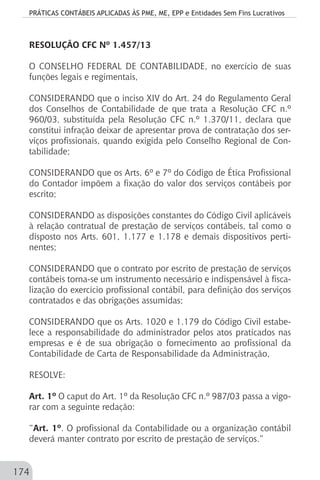 PRÁTICAS CONTÁBEIS APLICADAS ÀS PME, ME, EPP e Entidades Sem Fins Lucrativos
174
RESOLUÇÃO CFC Nº 1.457/13
O CONSELHO FEDERAL DE CONTABILIDADE, no exercício de suas
funções legais e regimentais,
	
CONSIDERANDO que o inciso XIV do Art. 24 do Regulamento Geral
dos Conselhos de Contabilidade de que trata a Resolução CFC n.º
960/03, substituída pela Resolução CFC n.º 1.370/11, declara que
constitui infração deixar de apresentar prova de contratação dos ser-
viços profissionais, quando exigida pelo Conselho Regional de Con-
tabilidade;
CONSIDERANDO que os Arts. 6º e 7º do Código de Ética Profissional
do Contador impõem a fixação do valor dos serviços contábeis por
escrito;
CONSIDERANDO as disposições constantes do Código Civil aplicáveis
à relação contratual de prestação de serviços contábeis, tal como o
disposto nos Arts. 601, 1.177 e 1.178 e demais dispositivos perti-
nentes;
CONSIDERANDO que o contrato por escrito de prestação de serviços
contábeis torna-se um instrumento necessário e indispensável à fisca-
lização do exercício profissional contábil, para definição dos serviços
contratados e das obrigações assumidas;
CONSIDERANDO que os Arts. 1020 e 1.179 do Código Civil estabe-
lece a responsabilidade do administrador pelos atos praticados nas
empresas e é de sua obrigação o fornecimento ao profissional da
Contabilidade de Carta de Responsabilidade da Administração,
RESOLVE:
Art. 1º O caput do Art. 1º da Resolução CFC n.º 987/03 passa a vigo-
rar com a seguinte redação:
“Art. 1º. O profissional da Contabilidade ou a organização contábil
deverá manter contrato por escrito de prestação de serviços.”
 