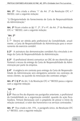 PRÁTICAS CONTÁBEIS APLICADAS ÀS PME, ME, EPP e Entidades Sem Fins Lucrativos
175
Art. 2º Fica criada a alínea “i” do Art. 2º da Resolução CFC n.º
987/03, com a seguinte redação:
“i) Obrigatoriedade do fornecimento de Carta de Responsabilidade
da Administração;”
Art. 3º Ficam criados os §§ 1º, 2º, 3º e 4º, do Art. 2º da Resolução
CFC n.° 987/03, com a seguinte redação:
“Art. 2º
[...]
§ 1º Deverá ser obtida pelo profissional da Contabilidade, anual-
mente, a Carta de Responsabilidade da Administração para o encer-
ramento do exercício contábil.
§ 2º A assinatura das demonstrações contábeis fica vinculada à en-
trega da Carta de Responsabilidade da Administração.
§ 3º O profissional deverá comunicar ao CRC de seu domicílio pro-
fissional a recusa da entrega da Carta de Responsabilidade da Admi-
nistração por parte da empresa.
§ 4º A exigência em contrato para entrega da Carta de Responsabi-
lidade da Administração será obrigatória somente nos contratos de
novos clientes, ou quando da renovação dos contratos antigos.”
Art. 4º O § 3º do Art. 5 da Resolução CFC n.º 987/03 passa a vigorar
com a seguinte redação:
“Art. 5º
[...]
§ 3º Para os fins do disposto nos parágrafos anteriores, o profissional
da Contabilidade ou a organização contábil, quando da ação fisca-
lizadora, firmará Declaração com o propósito de provar o início da
relação contratual, o valor dos honorários e os serviços contratados.”
Art. 5º Fica criado o Art. 5ºA., e parágrafo único, da Resolução CFC
n.º 987/03, com a seguinte redação:
 