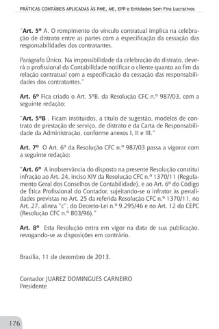 PRÁTICAS CONTÁBEIS APLICADAS ÀS PME, ME, EPP e Entidades Sem Fins Lucrativos
176
“Art. 5º A. O rompimento do vínculo contratual implica na celebra-
ção de distrato entre as partes com a especificação da cessação das
responsabilidades dos contratantes.
Parágrafo Único. Na impossibilidade da celebração do distrato, deve-
rá o profissional da Contabilidade notificar o cliente quanto ao fim da
relação contratual com a especificação da cessação das responsabili-
dades dos contratantes.”
Art. 6º Fica criado o Art. 5ºB. da Resolução CFC n.º 987/03, com a
seguinte redação:
“Art. 5ºB . Ficam instituídos, a título de sugestão, modelos de con-
trato de prestação de serviço, de distrato e da Carta de Responsabili-
dade da Administração, conforme anexos I, II e III.”
Art. 7º O Art. 6º da Resolução CFC n.º 987/03 passa a vigorar com
a seguinte redação:
“Art. 6º A inobservância do disposto na presente Resolução constitui
infração ao Art. 24, inciso XIV da Resolução CFC n.º 1370/11 (Regula-
mento Geral dos Conselhos de Contabilidade), e ao Art. 6º do Código
de Ética Profissional do Contador, sujeitando-se o infrator às penali-
dades previstas no Art. 25 da referida Resolução CFC n.º 1370/11, no
Art. 27, alínea “c”, do Decreto-Lei n.º 9.295/46 e no Art. 12 do CEPC
(Resolução CFC n.º 803/96).”
Art. 8º Esta Resolução entra em vigor na data de sua publicação,
revogando-se as disposições em contrário.
Brasília, 11 de dezembro de 2013.
Contador JUAREZ DOMINGUES CARNEIRO
Presidente
 