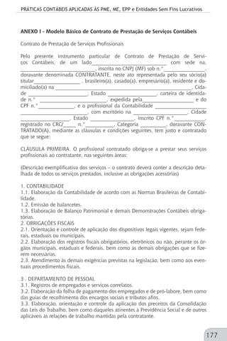 PRÁTICAS CONTÁBEIS APLICADAS ÀS PME, ME, EPP e Entidades Sem Fins Lucrativos
177
ANEXO I - Modelo Básico de Contrato de Prestação de Serviços Contábeis
Contrato de Prestação de Serviços Profissionais
Pelo presente instrumento particular de Contrato de Prestação de Servi-
ços Contábeis, de um lado_____________________________ com sede na,
_____________________________, inscrita no CNPJ (MF) sob n.°________________,
doravante denominada CONTRATANTE, neste ato representada pelo seu sócio(a)
titular__________________ , brasileiro(a), casado(a), empresário(a), residente e do-
miciliado(a) na _____________________________________________________, Cida-
de _______________________, Estado ___________________, carteira de identida-
de n.° __________________________, expedida pela____________________ e do
CPF n.°______________, e o profissional da Contabilidade ____________________
__________________________, com escritório na _____________________, Cidade
___________________, Estado _________________, inscrito CPF n.°____________,
registrado no CRC/_____ n.°___________, Categoria __________, doravante CON-
TRATADO(A), mediante as cláusulas e condições seguintes, tem justo e contratado
que se segue:
CLÁUSULA PRIMEIRA. O profissional contratado obriga-se a prestar seus serviços
profissionais ao contratante, nas seguintes áreas:
(Descrição exemplificativa dos serviços – o contrato deverá conter a descrição deta-
lhada de todos os serviços prestados, inclusive as obrigações acessórias)
1. CONTABILIDADE
1.1. Elaboração da Contabilidade de acordo com as Normas Brasileiras de Contabi-
lidade.
1.2. Emissão de balancetes.
1.3. Elaboração de Balanço Patrimonial e demais Demonstrações Contábeis obriga-
tórias.
2. OBRIGAÇÕES FISCAIS
2.1. Orientação e controle de aplicação dos dispositivos legais vigentes, sejam fede-
rais, estaduais ou municipais.
2.2. Elaboração dos registros fiscais obrigatórios, eletrônicos ou não, perante os ór-
gãos municipais, estaduais e federais, bem como as demais obrigações que se fize-
rem necessárias.
2.3. Atendimento às demais exigências previstas na legislação, bem como aos even-
tuais procedimentos fiscais.
3 . DEPARTAMENTO DE PESSOAL
3.1. Registros de empregados e serviços correlatos.
3.2. Elaboração da folha de pagamento dos empregados e de pró-labore, bem como
das guias de recolhimento dos encargos sociais e tributos afins.
3.3. Elaboração, orientação e controle da aplicação dos preceitos da Consolidação
das Leis do Trabalho, bem como daqueles atinentes à Previdência Social e de outros
aplicáveis às relações de trabalho mantidas pela contratante.
 