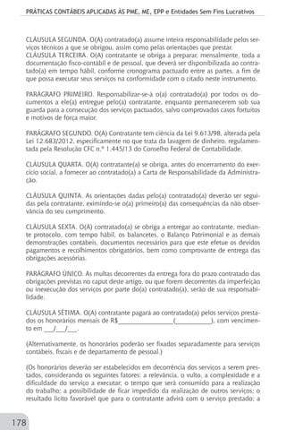 PRÁTICAS CONTÁBEIS APLICADAS ÀS PME, ME, EPP e Entidades Sem Fins Lucrativos
178
CLÁUSULA SEGUNDA. O(A) contratado(a) assume inteira responsabilidade pelos ser-
viços técnicos a que se obrigou, assim como pelas orientações que prestar.
CLÁUSULA TERCEIRA. O(A) contratante se obriga a preparar, mensalmente, toda a
documentação fisco-contábil e de pessoal, que deverá ser disponibilizada ao contra-
tado(a) em tempo hábil, conforme cronograma pactuado entre as partes, a fim de
que possa executar seus serviços na conformidade com o citado neste instrumento.
PARÁGRAFO PRIMEIRO. Responsabilizar-se-á o(a) contratado(a) por todos os do-
cumentos a ele(a) entregue pelo(a) contratante, enquanto permanecerem sob sua
guarda para a consecução dos serviços pactuados, salvo comprovados casos fortuitos
e motivos de força maior.
PARÁGRAFO SEGUNDO. O(A) Contratante tem ciência da Lei 9.613/98, alterada pela
Lei 12.683/2012, especificamente no que trata da lavagem de dinheiro, regulamen-
tada pela Resolução CFC n.º 1.445/13 do Conselho Federal de Contabilidade.
CLÁUSULA QUARTA. O(A) contratante(a) se obriga, antes do encerramento do exer-
cício social, a fornecer ao contratado(a) a Carta de Responsabilidade da Administra-
ção.
CLÁUSULA QUINTA. As orientações dadas pelo(a) contratado(a) deverão ser segui-
das pela contratante, eximindo-se o(a) primeiro(a) das consequências da não obser-
vância do seu cumprimento.
CLÁUSULA SEXTA. O(A) contratado(a) se obriga a entregar ao contratante, median-
te protocolo, com tempo hábil, os balancetes, o Balanço Patrimonial e as demais
demonstrações contábeis, documentos necessários para que este efetue os devidos
pagamentos e recolhimentos obrigatórios, bem como comprovante de entrega das
obrigações acessórias.
PARÁGRAFO ÚNICO. As multas decorrentes da entrega fora do prazo contratado das
obrigações previstas no caput deste artigo, ou que forem decorrentes da imperfeição
ou inexecução dos serviços por parte do(a) contratado(a), serão de sua responsabi-
lidade.
CLÁUSULA SÉTIMA. O(A) contratante pagará ao contratado(a) pelos serviços presta-
dos os honorários mensais de R$_________________(___________), com vencimen-
to em ___/___/___.
(Alternativamente, os honorários poderão ser fixados separadamente para serviços
contábeis, fiscais e de departamento de pessoal.)
(Os honorários deverão ser estabelecidos em decorrência dos serviços a serem pres-
tados, considerando os seguintes fatores: a relevância, o vulto, a complexidade e a
dificuldade do serviço a executar; o tempo que será consumido para a realização
do trabalho; a possibilidade de ficar impedido da realização de outros serviços; o
resultado lícito favorável que para o contratante advirá com o serviço prestado; a
 