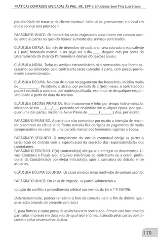 PRÁTICAS CONTÁBEIS APLICADAS ÀS PME, ME, EPP e Entidades Sem Fins Lucrativos
179
peculiaridade de tratar-se de cliente eventual, habitual ou permanente; e o local em
que o serviço será prestado.)
PARÁGRAFO ÚNICO. Os honorários serão reajustados anualmente em comum acor-
do entre as partes ou quando houver aumento dos serviços contratados.
CLÁUSULA OITAVA. No mês de dezembro de cada ano, será cobrado o equivalente
a 1 (um) honorário mensal, a ser pago até o dia ____ daquele mês por conta do
Encerramento do Balanço Patrimonial e demais obrigações anuais.
CLÁUSULA NONA. Todos os serviços extraordinários não contratados que forem ne-
cessários ou solicitados pelo contratante serão cobrados à parte, com preços previa-
mente convencionados.
CLÁUSULA DÉCIMA. No caso de atraso no pagamento dos honorários, incidirá multa
de ___________. Persistindo o atraso, por período de 3 (três) meses, o contratado(a)
poderá rescindir o contrato, por motivo justificado, eximindo-se de qualquer respon-
sabilidade a partir da data da rescisão.
CLÁUSULA DÉCIMA PRIMEIRA. Este instrumento é feito por tempo indeterminado,
iniciando-se em ___/___/___, podendo ser rescindido em qualquer época, por qual-
quer uma das partes, mediante Aviso Prévio de ______(_______) dias, por escrito.
PARÁGRAFO PRIMEIRO. A parte que não comunicar por escrito a intenção de rescin-
dir o contrato ou efetuá-la de forma sumária fica obrigada ao pagamento de multa
compensatória no valor de uma parcela mensal dos honorários vigentes à época.
PARÁGRAFO SEGUNDO. O rompimento do vínculo contratual obriga as partes à
celebração de distrato com a especificação da cessação das responsabilidades dos
contratantes.
PARÁGRAFO TERCEIRO. O(A) contratado(a) obriga-se a entregar os documentos, Li-
vros Contábeis e Fiscais e/ou arquivos eletrônicos ao contratante ou a outro profis-
sional da Contabilidade por ele(a) indicado(a), após a assinatura do distrato entre
as partes.
CLÁUSULA DÉCIMA SEGUNDA. Os casos omissos serão resolvidos de comum acordo.
PARÁGRAFO ÚNICO. Em caso de impasse, as partes submeterão a
solução do conflito a procedimento arbitral nos termos da Lei n.º 9.307/96.
(Alternativamente, poderá ser eleito o foro da comarca para o fim de dirimir qual-
quer ação oriunda do presente contrato.)
E, para firmeza e como prova de assim haverem contratado, firmam este instrumento
particular, impresso em duas vias de igual teor e forma, assinado pelas partes contra-
tantes e pelas testemunhas abaixo.
 