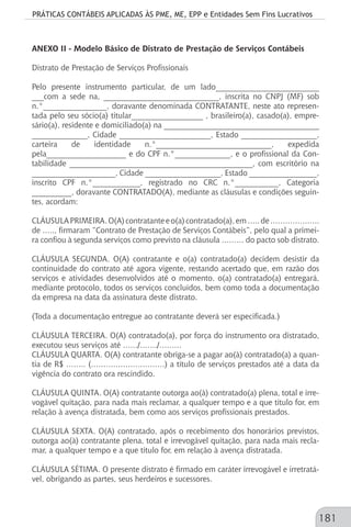 PRÁTICAS CONTÁBEIS APLICADAS ÀS PME, ME, EPP e Entidades Sem Fins Lucrativos
181
ANEXO II - Modelo Básico de Distrato de Prestação de Serviços Contábeis
Distrato de Prestação de Serviços Profissionais
Pelo presente instrumento particular, de um lado__________________________
___com a sede na, _____________________________, inscrita no CNPJ (MF) sob
n.°________________, doravante denominada CONTRATANTE, neste ato represen-
tada pelo seu sócio(a) titular__________________ , brasileiro(a), casado(a), empre-
sário(a), residente e domiciliado(a) na _______________________________________
______________, Cidade _______________________, Estado ___________________,
carteira de identidade n.°_____________________________, expedida
pela____________________ e do CPF n.°______________, e o profissional da Con-
tabilidade ______________________________________________, com escritório na
_____________________, Cidade ___________________, Estado _________________,
inscrito CPF n.°____________, registrado no CRC n.°___________, Categoria
__________, doravante CONTRATADO(A), mediante as cláusulas e condições seguin-
tes, acordam:
CLÁUSULAPRIMEIRA.O(A)contratanteeo(a)contratado(a),em…..de………………..
de ….., firmaram “Contrato de Prestação de Serviços Contábeis”, pelo qual a primei-
ra confiou à segunda serviços como previsto na cláusula ……… do pacto sob distrato.
CLÁUSULA SEGUNDA. O(A) contratante e o(a) contratado(a) decidem desistir da
continuidade do contrato até agora vigente, restando acertado que, em razão dos
serviços e atividades desenvolvidos até o momento, o(a) contratado(a) entregará,
mediante protocolo, todos os serviços concluídos, bem como toda a documentação
da empresa na data da assinatura deste distrato.
(Toda a documentação entregue ao contratante deverá ser especificada.)
CLÁUSULA TERCEIRA. O(A) contratado(a), por força do instrumento ora distratado,
executou seus serviços até ……/……./………
CLÁUSULA QUARTA. O(A) contratante obriga-se a pagar ao(à) contratado(a) a quan-
tia de R$ …….. (…………………………) a título de serviços prestados até a data da
vigência do contrato ora rescindido.
CLÁUSULA QUINTA. O(A) contratante outorga ao(à) contratado(a) plena, total e irre-
vogável quitação, para nada mais reclamar, a qualquer tempo e a que título for, em
relação à avença distratada, bem como aos serviços profissionais prestados.
CLÁUSULA SEXTA. O(A) contratado, após o recebimento dos honorários previstos,
outorga ao(à) contratante plena, total e irrevogável quitação, para nada mais recla-
mar, a qualquer tempo e a que título for, em relação à avença distratada.
CLÁUSULA SÉTIMA. O presente distrato é firmado em caráter irrevogável e irretratá-
vel, obrigando as partes, seus herdeiros e sucessores.
 