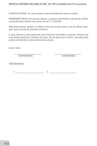 PRÁTICAS CONTÁBEIS APLICADAS ÀS PME, ME, EPP e Entidades Sem Fins Lucrativos
182
CLÁUSULA OITAVA. Os casos omissos serão resolvidos de comum acordo.
PARÁGRAFO ÚNICO. Em caso de impasse, as partes submeterão a solução do conflito
a procedimento arbitral nos termos da Lei n.º 9.307/96.
(Alternativamente, poderá ser eleito o foro da comarca para o fim de dirimir qual-
quer ação oriunda do presente contrato.)
E, para firmeza e como prova de assim haverem rescindido o contrato, firmam este
instrumento particular, impresso em duas vias de igual teor e forma, assinado pelas
partes contratantes e pelas testemunhas abaixo.
Local e data:
_________________________ ________________________
CONTRATANTE CONTRATADA
TESTEMUNHAS
1- _________________________ 2- _________________________
 