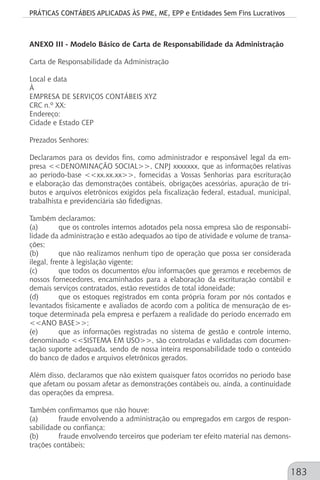 PRÁTICAS CONTÁBEIS APLICADAS ÀS PME, ME, EPP e Entidades Sem Fins Lucrativos
183
ANEXO III - Modelo Básico de Carta de Responsabilidade da Administração
Carta de Responsabilidade da Administração
Local e data
À
EMPRESA DE SERVIÇOS CONTÁBEIS XYZ
CRC n.º XX:
Endereço:
Cidade e Estado CEP
Prezados Senhores:
Declaramos para os devidos fins, como administrador e responsável legal da em-
presa <<DENOMINAÇÃO SOCIAL>>, CNPJ xxxxxxx, que as informações relativas
ao período-base <<xx.xx.xx>>, fornecidas a Vossas Senhorias para escrituração
e elaboração das demonstrações contábeis, obrigações acessórias, apuração de tri-
butos e arquivos eletrônicos exigidos pela fiscalização federal, estadual, municipal,
trabalhista e previdenciária são fidedignas.
Também declaramos:
(a)	 que os controles internos adotados pela nossa empresa são de responsabi-
lidade da administração e estão adequados ao tipo de atividade e volume de transa-
ções;
(b)	 que não realizamos nenhum tipo de operação que possa ser considerada
ilegal, frente à legislação vigente;
(c)	 que todos os documentos e/ou informações que geramos e recebemos de
nossos fornecedores, encaminhados para a elaboração da escrituração contábil e
demais serviços contratados, estão revestidos de total idoneidade;
(d)	 que os estoques registrados em conta própria foram por nós contados e
levantados fisicamente e avaliados de acordo com a política de mensuração de es-
toque determinada pela empresa e perfazem a realidade do período encerrado em
<<ANO BASE>>;
(e)	 que as informações registradas no sistema de gestão e controle interno,
denominado <<SISTEMA EM USO>>, são controladas e validadas com documen-
tação suporte adequada, sendo de nossa inteira responsabilidade todo o conteúdo
do banco de dados e arquivos eletrônicos gerados.
Além disso, declaramos que não existem quaisquer fatos ocorridos no período base
que afetam ou possam afetar as demonstrações contábeis ou, ainda, a continuidade
das operações da empresa.
Também confirmamos que não houve:
(a)	 fraude envolvendo a administração ou empregados em cargos de respon-
sabilidade ou confiança;
(b)	 fraude envolvendo terceiros que poderiam ter efeito material nas demons-
trações contábeis;
 