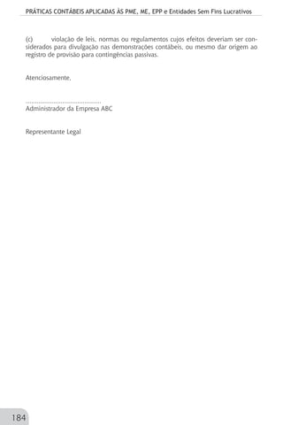 PRÁTICAS CONTÁBEIS APLICADAS ÀS PME, ME, EPP e Entidades Sem Fins Lucrativos
184
(c)	 violação de leis, normas ou regulamentos cujos efeitos deveriam ser con-
siderados para divulgação nas demonstrações contábeis, ou mesmo dar origem ao
registro de provisão para contingências passivas.
Atenciosamente,
.........................................
Administrador da Empresa ABC
Representante Legal
 