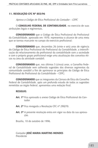 PRÁTICAS CONTÁBEIS APLICADAS ÀS PME, ME, EPP e Entidades Sem Fins Lucrativos
185
11. RESOLUÇÃO CFC Nº 803/96
Aprova o Código de Ética Profissional do Contador – CEPC
O CONSELHO FEDERAL DE CONTABILIDADE, no exercício de suas
atribuições legais e regimentais,
CONSIDERANDO que o Código de Ética Profissional do Profissional
da Contabilidade, aprovado em 1970, representou o alcance de uma meta
que se tornou marcante no campo do exercício profissional;
CONSIDERANDO que, decorridos 26 (vinte e seis) anos de vigência
do Código de Ética Profissional do Profissional da Contabilidade, a intensifi-
cação do relacionamento do profissional da contabilidade com a sociedade
e com o próprio grupo profissional exige uma atualização dos conceitos éti-
cos na área da atividade contábil;
CONSIDERANDO que, nos últimos 5 (cinco) anos, o Conselho Fede-
ral de Contabilidade vem colhendo sugestões dos diversos segmentos da
comunidade contábil a fim de aprimorar os princípios do Código de Ética
Profissional do Profissional da Contabilidade – CEPC;
CONSIDERANDO que os integrantes da Câmara de Ética do Conselho
Federal de Contabilidade, após um profundo estudo de todas as sugestões
remetidas ao órgão federal, apresentou uma redação final,
RESOLVE:
Art. 1º Fica aprovado o anexo Código de Ética Profissional do Con-		
	 tador.
Art. 2º Fica revogada a Resolução CFC nº 290/70.
Art. 3º A presente resolução entra em vigor na data da sua aprova-		
	 ção.
Brasília, 10 de outubro de 1996.
Contador JOSÉ MARIA MARTINS MENDES
Presidente
 