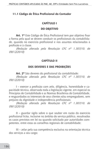 PRÁTICAS CONTÁBEIS APLICADAS ÀS PME, ME, EPP e Entidades Sem Fins Lucrativos
186
11.1 Código de Ética Profissional do Contador
CAPÍTULO I
DO OBJETIVO
Art. 1º Este Código de Ética Profissional tem por objetivo fixar
a forma pela qual se devem conduzir os profissionais da contabilida-
de, quando no exercício profissional e nos assuntos relacionados à
profissão e à classe.
(Redação alterada pela Resolução CFC nº 1.307/10, de
09/12/2010)
CAPÍTULO II
DOS DEVERES E DAS PROIBIÇÕES
Art. 2º São deveres do profissional da contabilidade:
(Redação alterada pela Resolução CFC nº 1.307/10, de
09/12/2010)
I – exercer a profissão com zelo, diligência, honestidade e ca-
pacidade técnica, observada toda a legislação vigente, em especial os
Princípios de Contabilidade e as Normas Brasileiras de Contabilidade,
e resguardados os interesses de seus clientes e/ou empregadores, sem
prejuízo da dignidade e independência profissionais;
(Redação alterada pela Resolução CFC nº 1.307/10, de
09/12/2010)
II – guardar sigilo sobre o que souber em razão do exercício
profissional lícito, inclusive no âmbito do serviço público, ressalvados
os casos previstos em lei ou quando solicitado por autoridades com-
petentes, entre estas os conselhos regionais de contabilidade;
III – zelar pela sua competência exclusiva na orientação técnica
dos serviços a seu cargo;
 