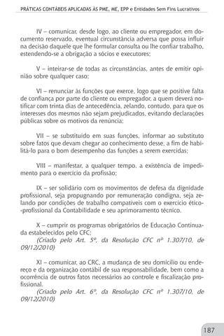 PRÁTICAS CONTÁBEIS APLICADAS ÀS PME, ME, EPP e Entidades Sem Fins Lucrativos
187
IV – comunicar, desde logo, ao cliente ou empregador, em do-
cumento reservado, eventual circunstância adversa que possa influir
na decisão daquele que lhe formular consulta ou lhe confiar trabalho,
estendendo-se a obrigação a sócios e executores;
V – inteirar-se de todas as circunstâncias, antes de emitir opi-
nião sobre qualquer caso;
VI – renunciar às funções que exerce, logo que se positive falta
de confiança por parte do cliente ou empregador, a quem deverá no-
tificar com trinta dias de antecedência, zelando, contudo, para que os
interesses dos mesmos não sejam prejudicados, evitando declarações
públicas sobre os motivos da renúncia;
VII – se substituído em suas funções, informar ao substituto
sobre fatos que devam chegar ao conhecimento desse, a fim de habi-
litá-lo para o bom desempenho das funções a serem exercidas;
VIII – manifestar, a qualquer tempo, a existência de impedi-
mento para o exercício da profissão;
IX – ser solidário com os movimentos de defesa da dignidade
profissional, seja propugnando por remuneração condigna, seja ze-
lando por condições de trabalho compatíveis com o exercício ético-
-profissional da Contabilidade e seu aprimoramento técnico.
X – cumprir os programas obrigatórios de Educação Continua-
da estabelecidos pelo CFC;
(Criado pelo Art. 5º, da Resolução CFC nº 1.307/10, de
09/12/2010)
XI – comunicar, ao CRC, a mudança de seu domicílio ou ende-
reço e da organização contábil de sua responsabilidade, bem como a
ocorrência de outros fatos necessários ao controle e fiscalização pro-
fissional.
(Criado pelo Art. 6º, da Resolução CFC nº 1.307/10, de
09/12/2010)
 