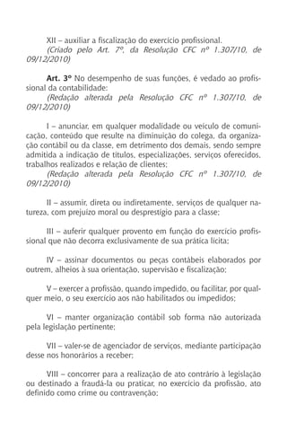 XII – auxiliar a fiscalização do exercício profissional.
(Criado pelo Art. 7º, da Resolução CFC nº 1.307/10, de
09/12/2010)
Art. 3º No desempenho de suas funções, é vedado ao profis-
sional da contabilidade:
(Redação alterada pela Resolução CFC nº 1.307/10, de
09/12/2010)
I – anunciar, em qualquer modalidade ou veículo de comuni-
cação, conteúdo que resulte na diminuição do colega, da organiza-
ção contábil ou da classe, em detrimento dos demais, sendo sempre
admitida a indicação de títulos, especializações, serviços oferecidos,
trabalhos realizados e relação de clientes;
(Redação alterada pela Resolução CFC nº 1.307/10, de
09/12/2010)
II – assumir, direta ou indiretamente, serviços de qualquer na-
tureza, com prejuízo moral ou desprestígio para a classe;
III – auferir qualquer provento em função do exercício profis-
sional que não decorra exclusivamente de sua prática lícita;
IV – assinar documentos ou peças contábeis elaborados por
outrem, alheios à sua orientação, supervisão e fiscalização;
V – exercer a profissão, quando impedido, ou facilitar, por qual-
quer meio, o seu exercício aos não habilitados ou impedidos;
VI – manter organização contábil sob forma não autorizada
pela legislação pertinente;
VII – valer-se de agenciador de serviços, mediante participação
desse nos honorários a receber;
VIII – concorrer para a realização de ato contrário à legislação
ou destinado a fraudá-la ou praticar, no exercício da profissão, ato
definido como crime ou contravenção;
 