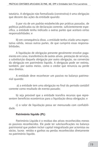 PRÁTICAS CONTÁBEIS APLICADAS ÀS PME, ME, EPP e Entidades Sem Fins Lucrativos
19
tatutária. A obrigação não formalizada (construtiva) é uma obrigação
que decorre das ações da entidade quando:
I) por via de um padrão estabelecido por práticas passadas, de
políticas publicadas ou de declaração corrente, suficientemente espe-
cífica, a entidade tenha indicado a outras partes que aceitará certas
responsabilidades; e
II) em consequência disso, a entidade tenha criado uma expec-
tativa válida, nessas outras partes, de que cumprirá essas responsa-
bilidades.
A liquidação de obrigação presente geralmente envolve paga-
mento em caixa, transferência de outros ativos, prestação de serviços,
a substituição daquela obrigação por outra obrigação, ou conversão
da obrigação em patrimônio líquido. A obrigação pode ser extinta,
também, por outros meios, como o credor que renuncia ou perde
seus direitos.
A entidade deve reconhecer um passivo no balanço patrimo-
nial quando:
a) a entidade tem uma obrigação no final do período contábil
corrente como resultado de evento passado;
b) seja provável que a entidade transfira recursos que repre-
sentem benefícios econômicos para a liquidação dessa obrigação; e
c) o valor de liquidação possa ser mensurado com confiabili-
dade.
Patrimônio líquido (PL)
Patrimônio Líquido é o resíduo dos ativos reconhecidos menos
os passivos reconhecidos. Ele pode ter subclassificações no balanço
patrimonial que podem incluir capital integralizado por acionistas ou
sócios, lucros retidos e ganhos ou perdas reconhecidos diretamente
no patrimônio líquido.
 