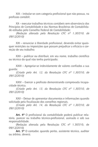 XIX – intitular-se com categoria profissional que não possua, na
profissão contábil;
XX – executar trabalhos técnicos contábeis sem observância dos
Princípios de Contabilidade e das Normas Brasileiras de Contabilida-
de editadas pelo Conselho Federal de Contabilidade;
(Redação alterada pela Resolução CFC nº 1.307/10, de
09/12/2010)
XXI – renunciar à liberdade profissional, devendo evitar quais-
quer restrições ou imposições que possam prejudicar a eficácia e cor-
reção de seu trabalho;
XXII – publicar ou distribuir, em seu nome, trabalho científico
ou técnico do qual não tenha participado;
XXIII – Apropriar-se indevidamente de valores confiados a sua
guarda;
(Criado pelo Art. 12, da Resolução CFC nº 1.307/10, de
09/12/2010)
XXIV – Exercer a profissão demonstrando comprovada incapa-
cidade técnica.
(Criado pelo Art. 13, da Resolução CFC nº 1.307/10, de
09/12/2010)
XXV – Deixar de apresentar documentos e informações quando
solicitado pela fiscalização dos conselhos regionais.
(Criado pelo Art. 14, da Resolução CFC nº 1.307/10, de
09/12/2010)
Art. 4º O profissional da contabilidade poderá publicar rela-
tório, parecer ou trabalho técnico-profissional, assinado e sob sua
responsabilidade.
(Redação alterada pela Resolução CFC nº 1.307/10, de
09/12/2010)
Art. 5º O contador, quando perito, assistente técnico, auditor
ou árbitro, deverá;
 