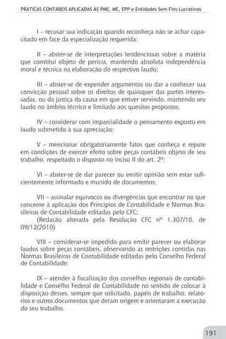 PRÁTICAS CONTÁBEIS APLICADAS ÀS PME, ME, EPP e Entidades Sem Fins Lucrativos
191
I – recusar sua indicação quando reconheça não se achar capa-
citado em face da especialização requerida;
II – abster-se de interpretações tendenciosas sobre a matéria
que constitui objeto de perícia, mantendo absoluta independência
moral e técnica na elaboração do respectivo laudo;
III – abster-se de expender argumentos ou dar a conhecer sua
convicção pessoal sobre os direitos de quaisquer das partes interes-
sadas, ou da justiça da causa em que estiver servindo, mantendo seu
laudo no âmbito técnico e limitado aos quesitos propostos;
IV – considerar com imparcialidade o pensamento exposto em
laudo submetido à sua apreciação;
V – mencionar obrigatoriamente fatos que conheça e repute
em condições de exercer efeito sobre peças contábeis objeto de seu
trabalho, respeitado o disposto no inciso II do art. 2º;
VI – abster-se de dar parecer ou emitir opinião sem estar sufi-
cientemente informado e munido de documentos;
VII – assinalar equívocos ou divergências que encontrar no que
concerne à aplicação dos Princípios de Contabilidade e Normas Bra-
sileiras de Contabilidade editadas pelo CFC;
(Redação alterada pela Resolução CFC nº 1.307/10, de
09/12/2010)
VIII – considerar-se impedido para emitir parecer ou elaborar
laudos sobre peças contábeis, observando as restrições contidas nas
Normas Brasileiras de Contabilidade editadas pelo Conselho Federal
de Contabilidade;
IX – atender à fiscalização dos conselhos regionais de contabi-
lidade e Conselho Federal de Contabilidade no sentido de colocar à
disposição desses, sempre que solicitado, papéis de trabalho, relató-
rios e outros documentos que deram origem e orientaram a execução
do seu trabalho.
 