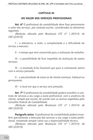 PRÁTICAS CONTÁBEIS APLICADAS ÀS PME, ME, EPP e Entidades Sem Fins Lucrativos
192
CAPÍTULO III
DO VALOR DOS SERVIÇOS PROFISSIONAIS
Art. 6º O profissional da contabilidade deve fixar previamente
o valor dos serviços, por contrato escrito, considerados os elementos
seguintes:
(Redação alterada pela Resolução CFC nº 1.307/10, de
09/12/2010)
I – a relevância, o vulto, a complexidade e a dificuldade do
serviço a executar;
II – o tempo que será consumido para a realização do trabalho;
III – a possibilidade de ficar impedido da realização de outros
serviços;
IV – o resultado lícito favorável que para o contratante advirá
com o serviço prestado;
V – a peculiaridade de tratar-se de cliente eventual, habitual ou
permanente;
VI – o local em que o serviço será prestado.
Art. 7º O profissional da contabilidade poderá transferir o con-
trato de serviços a seu cargo a outro profissional, com a anuência do
cliente, sempre por escrito, de acordo com as normas expedidas pelo
Conselho Federal de Contabilidade.
(Redação alterada pela Resolução CFC nº 1.307/10, de
09/12/2010)
Parágrafo único. O profissional da contabilidade poderá trans-
ferir parcialmente a execução dos serviços a seu cargo a outro profis-
sional, mantendo sempre como sua a responsabilidade técnica.
(Redação alterada pela Resolução CFC nº 1.307/10, de
09/12/2010)
 