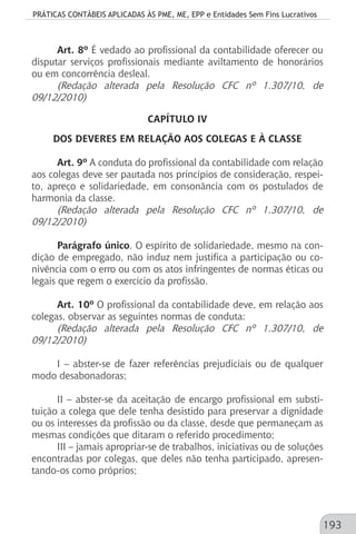 PRÁTICAS CONTÁBEIS APLICADAS ÀS PME, ME, EPP e Entidades Sem Fins Lucrativos
193
Art. 8º É vedado ao profissional da contabilidade oferecer ou
disputar serviços profissionais mediante aviltamento de honorários
ou em concorrência desleal.
(Redação alterada pela Resolução CFC nº 1.307/10, de
09/12/2010)
CAPÍTULO IV
DOS DEVERES EM RELAÇÃO AOS COLEGAS E À CLASSE
Art. 9º A conduta do profissional da contabilidade com relação
aos colegas deve ser pautada nos princípios de consideração, respei-
to, apreço e solidariedade, em consonância com os postulados de
harmonia da classe.
(Redação alterada pela Resolução CFC nº 1.307/10, de
09/12/2010)
Parágrafo único. O espírito de solidariedade, mesmo na con-
dição de empregado, não induz nem justifica a participação ou co-
nivência com o erro ou com os atos infringentes de normas éticas ou
legais que regem o exercício da profissão.
Art. 10º O profissional da contabilidade deve, em relação aos
colegas, observar as seguintes normas de conduta:
(Redação alterada pela Resolução CFC nº 1.307/10, de
09/12/2010)
I – abster-se de fazer referências prejudiciais ou de qualquer
modo desabonadoras;
II – abster-se da aceitação de encargo profissional em substi-
tuição a colega que dele tenha desistido para preservar a dignidade
ou os interesses da profissão ou da classe, desde que permaneçam as
mesmas condições que ditaram o referido procedimento;
III – jamais apropriar-se de trabalhos, iniciativas ou de soluções
encontradas por colegas, que deles não tenha participado, apresen-
tando-os como próprios;
 