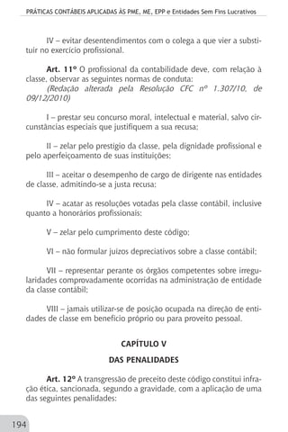 PRÁTICAS CONTÁBEIS APLICADAS ÀS PME, ME, EPP e Entidades Sem Fins Lucrativos
194
IV – evitar desentendimentos com o colega a que vier a substi-
tuir no exercício profissional.
Art. 11º O profissional da contabilidade deve, com relação à
classe, observar as seguintes normas de conduta:
(Redação alterada pela Resolução CFC nº 1.307/10, de
09/12/2010)
I – prestar seu concurso moral, intelectual e material, salvo cir-
cunstâncias especiais que justifiquem a sua recusa;
II – zelar pelo prestígio da classe, pela dignidade profissional e
pelo aperfeiçoamento de suas instituições;
III – aceitar o desempenho de cargo de dirigente nas entidades
de classe, admitindo-se a justa recusa;
IV – acatar as resoluções votadas pela classe contábil, inclusive
quanto a honorários profissionais;
V – zelar pelo cumprimento deste código;
VI – não formular juízos depreciativos sobre a classe contábil;
VII – representar perante os órgãos competentes sobre irregu-
laridades comprovadamente ocorridas na administração de entidade
da classe contábil;
VIII – jamais utilizar-se de posição ocupada na direção de enti-
dades de classe em benefício próprio ou para proveito pessoal.
CAPÍTULO V
DAS PENALIDADES
Art. 12º A transgressão de preceito deste código constitui infra-
ção ética, sancionada, segundo a gravidade, com a aplicação de uma
das seguintes penalidades:
 