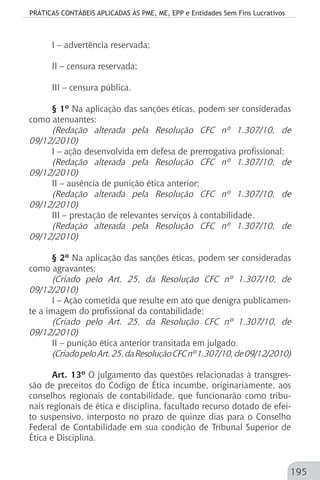 PRÁTICAS CONTÁBEIS APLICADAS ÀS PME, ME, EPP e Entidades Sem Fins Lucrativos
195
I – advertência reservada;
II – censura reservada;
III – censura pública.
§ 1º Na aplicação das sanções éticas, podem ser consideradas
como atenuantes:
(Redação alterada pela Resolução CFC nº 1.307/10, de
09/12/2010)
I – ação desenvolvida em defesa de prerrogativa profissional;
(Redação alterada pela Resolução CFC nº 1.307/10, de
09/12/2010)
II – ausência de punição ética anterior;
(Redação alterada pela Resolução CFC nº 1.307/10, de
09/12/2010)
III – prestação de relevantes serviços à contabilidade.
(Redação alterada pela Resolução CFC nº 1.307/10, de
09/12/2010)
§ 2º Na aplicação das sanções éticas, podem ser consideradas
como agravantes:
(Criado pelo Art. 25, da Resolução CFC nº 1.307/10, de
09/12/2010)
I – Ação cometida que resulte em ato que denigra publicamen-
te a imagem do profissional da contabilidade;
(Criado pelo Art. 25, da Resolução CFC nº 1.307/10, de
09/12/2010)
II – punição ética anterior transitada em julgado.
(CriadopeloArt.25,daResoluçãoCFCnº1.307/10,de09/12/2010)
Art. 13º O julgamento das questões relacionadas à transgres-
são de preceitos do Código de Ética incumbe, originariamente, aos
conselhos regionais de contabilidade, que funcionarão como tribu-
nais regionais de ética e disciplina, facultado recurso dotado de efei-
to suspensivo, interposto no prazo de quinze dias para o Conselho
Federal de Contabilidade em sua condição de Tribunal Superior de
Ética e Disciplina.
 