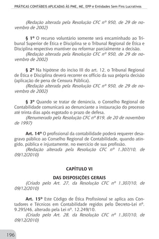 PRÁTICAS CONTÁBEIS APLICADAS ÀS PME, ME, EPP e Entidades Sem Fins Lucrativos
196
(Redação alterada pela Resolução CFC nº 950, de 29 de no-
vembro de 2002)
§ 1º O recurso voluntário somente será encaminhado ao Tri-
bunal Superior de Ética e Disciplina se o Tribunal Regional de Ética e
Disciplina respectivo mantiver ou reformar parcialmente a decisão.
(Redação alterada pela Resolução CFC nº 950, de 29 de no-
vembro de 2002)
§ 2º Na hipótese do inciso III do art. 12, o Tribunal Regional
de Ética e Disciplina deverá recorrer ex officio da sua própria decisão
(aplicação de pena de Censura Pública).
(Redação alterada pela Resolução CFC nº 950, de 29 de no-
vembro de 2002)
§ 3º Quando se tratar de denúncia, o Conselho Regional de
Contabilidade comunicará ao denunciante a instauração do processo
até trinta dias após esgotado o prazo de defesa.
(Renumerado pela Resolução CFC nº 819, de 20 de novembro
de 1997)
Art. 14º O profissional da contabilidade poderá requerer desa-
gravo público ao Conselho Regional de Contabilidade, quando atin-
gido, pública e injustamente, no exercício de sua profissão.
(Redação alterada pela Resolução CFC nº 1.307/10, de
09/12/2010)
CAPÍTULO VI
DAS DISPOSIÇÕES GERAIS
(Criado pelo Art. 27, da Resolução CFC nº 1.307/10, de
09/12/2010)
Art. 15º Este Código de Ética Profissional se aplica aos Con-
tadores e Técnicos em Contabilidade regidos pelo Decreto-Lei nº.
9.295/46, alterado pela Lei nº. 12.249/10.
(Criado pelo Art. 28, da Resolução CFC nº 1.307/10, de
09/12/2010)
 