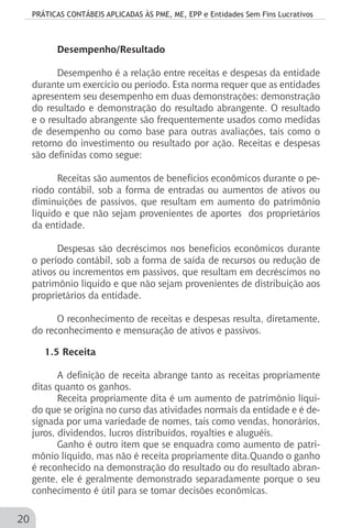 PRÁTICAS CONTÁBEIS APLICADAS ÀS PME, ME, EPP e Entidades Sem Fins Lucrativos
20
Desempenho/Resultado
Desempenho é a relação entre receitas e despesas da entidade
durante um exercício ou período. Esta norma requer que as entidades
apresentem seu desempenho em duas demonstrações: demonstração
do resultado e demonstração do resultado abrangente. O resultado
e o resultado abrangente são frequentemente usados como medidas
de desempenho ou como base para outras avaliações, tais como o
retorno do investimento ou resultado por ação. Receitas e despesas
são definidas como segue:
Receitas são aumentos de benefícios econômicos durante o pe-
ríodo contábil, sob a forma de entradas ou aumentos de ativos ou
diminuições de passivos, que resultam em aumento do patrimônio
líquido e que não sejam provenientes de aportes dos proprietários
da entidade.
Despesas são decréscimos nos benefícios econômicos durante
o período contábil, sob a forma de saída de recursos ou redução de
ativos ou incrementos em passivos, que resultam em decréscimos no
patrimônio líquido e que não sejam provenientes de distribuição aos
proprietários da entidade.
O reconhecimento de receitas e despesas resulta, diretamente,
do reconhecimento e mensuração de ativos e passivos.
1.5 Receita
A definição de receita abrange tanto as receitas propriamente
ditas quanto os ganhos.
Receita propriamente dita é um aumento de patrimônio líqui-
do que se origina no curso das atividades normais da entidade e é de-
signada por uma variedade de nomes, tais como vendas, honorários,
juros, dividendos, lucros distribuídos, royalties e aluguéis.
Ganho é outro item que se enquadra como aumento de patri-
mônio líquido, mas não é receita propriamente dita.Quando o ganho
é reconhecido na demonstração do resultado ou do resultado abran-
gente, ele é geralmente demonstrado separadamente porque o seu
conhecimento é útil para se tomar decisões econômicas.
 