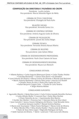 PRÁTICAS CONTÁBEIS APLICADAS ÀS PME, ME, EPP e Entidades Sem Fins Lucrativos
200
COMPOSIÇÃO DA DIRETORIA E PLENÁRIO DO CRCPR
Presidente: Lucélia Lecheta
Vice-presidente: Marcos Sebastião Rigoni de Mello
CÂMARA DE ÉTICA E DISCIPLINA
Vice-presidente: Elizangela de Paula Kuhn
RELAÇÕES SOCIAIS
Vice-presidente: Armando Santos Lira
CÂMARA DE CONTROLE INTERNO
Vice-presidente: Antônio Augusto Godoi de Oliveira
CÂMARA DE FISCALIZAÇÃO
Vice-presidente: Jovane dos Santos Borges
CÂMARA TÉCNICA
Vice-presidente: Fernando Antonio Borazo Ribeiro
CÂMARA DE REGISTRO
Vice-presidente: João Gelásio Weber
CÂMARA DE DESENVOLVIMENTO PROFISSIONAL
Vice-presidente: Paulo César Caetano de Souza
CÂMARA DE DESENVOLVIMENTO REGIONAL
Vice-presidente: Mauro Luis Moreschi
CONSELHEIROS EFETIVOS:
• Alberto Barbosa • Carlos Augusto Bittencourt Gomes • Carlos Thadeu Fedalto
• Everaldo Bonsenhor • Gilmar Silvio Bachi • Ivo Destefeni
• Lauro Antunes de Oliveira • Marcia Cristina de Almeida • Mirandi José Bonissoni
• Moisés Antonio Bortolotto • Narciso Doro Junior • Narciso Luiz Rastelli
• Ormélia Tereza da Silva • Paulo Júlio Coelho de Lima
• Rafael Benjamin Cargnin Filho • Sandro Di Carlo Teixeira
• Sérgio Roberto Bebber
CONSELHEIROS SUPLENTES:
• Aguinaldo Mocelin • Bento Rosa Junior • Carla Cristina Louzada Dornelles Pacheco
• Carlos Alfredo Muller • Casemiro Pasa • Dulce Mara Nunhez
• Eliane Terezinha da Luz • Epaminondas Brás Martins
• Eurides Von Muhlen • Francisco Savi • Hylcineia Deisy da Silva Liboni
• Jean Corradini • Jessica Harumi Dallagrana de Oliveira • José Reinaldo Vieira
• Juvêncio Sampaio Castilha • Manoel Antônio Barbosa
• Marcio José Assumpção • Maria Favero Rodrigues • Neuza Corte de Oliveira
• Nilton Mendes Filho • Nilva Amália Pasetto • Paulino José de Oliveira
• Paulo de Tarso Vieira Lopes • Reginaldo Rodrigues de Paula
• Valdir Cipriano de Oliveira • Valmir Luckmann • Vera Lucia Lelis Oliveira
 