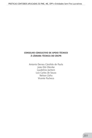 PRÁTICAS CONTÁBEIS APLICADAS ÀS PME, ME, EPP e Entidades Sem Fins Lucrativos
201
CONSELHO CONSULTIVO DE APOIO TÉCNICO
À CÂMARA TÉCNICA DO CRCPR
Antonio Derseu Cândido de Paula
João Elói Olenike
Laudelino Jochem
Luiz Carlos de Souza
Nelson Zafra
Vicente Pacheco
 