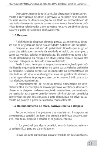 PRÁTICAS CONTÁBEIS APLICADAS ÀS PME, ME, EPP e Entidades Sem Fins Lucrativos
21
O reconhecimento de receita resulta diretamente do reconheci-
mento e mensuração de ativos e passivos. A entidade deve reconhe-
cer uma receita na demonstração do resultado ou demonstração do
resultado abrangente quando houver aumento nos benefícios econô-
micos futuros relacionados a um aumento no ativo ou diminuição no
passivo e possa ser avaliado confiavelmente.
1.6 Despesa
A definição de despesas abrange perdas, assim como as despe-
sas que se originam no curso das atividades ordinárias da entidade.
Despesa é uma redução do patrimônio líquido que surge no
curso das atividades normais da entidade e inclui, por exemplo, o
custo das vendas, salários e depreciação. Ela geralmente toma a for-
ma de desembolso ou redução de ativos como caixa e equivalentes
de caixa, estoques, ou bens do ativo imobilizado.
Perda é outro item que se enquadra como redução do patrimô-
nio líquido e que pode se originar no curso das atividades ordinárias
da entidade. Quando perdas são reconhecidas na demonstração do
resultado ou do resultado abrangente, elas são geralmente demons-
tradas separadamente porque o seu conhecimento é útil para se to-
mar decisões econômicas.
O reconhecimento de despesas resulta diretamente do reco-
nhecimento e mensuração de ativos e passivos. A entidade deve reco-
nhecer uma despesa na demonstração do resultado ou demonstração
do resultado abrangente quando houver diminuição nos benefícios
econômicos futuros relacionados a uma diminuição no ativo ou au-
mento no passivo e possa ser avaliada confiavelmente.
1.7 Reconhecimento de ativo, passivo, receita e despesa
Reconhecimento é o processo que consiste em incorporar na
demonstração contábil um item que atenda a definição de ativo, pas-
sivo, receita ou despesa e satisfaz os seguintes critérios:
I) for provável que algum benefício econômico futuro referen-
te ao item flua para ou da entidade; e
II) tiver um custo ou valor que possa ser medido em bases confiáveis.
 