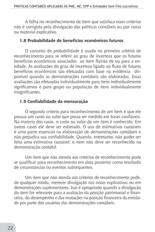 PRÁTICAS CONTÁBEIS APLICADAS ÀS PME, ME, EPP e Entidades Sem Fins Lucrativos
22
A falha no reconhecimento de item que satisfaça esses critérios
não é corrigida pela divulgação das políticas contábeis ou por notas
ou material explicativo.
1.8 Probabilidade de benefícios econômicos futuros
O conceito de probabilidade é usado no primeiro critério de
reconhecimento para se referir ao grau de incerteza que os futuros
benefícios econômicos associados ao item fluirão de ou para a en-
tidade. As avaliações do grau de incerteza ligado ao fluxo de futuros
benefícios econômicos são efetuadas com base na evidência dis-
ponível quando as demonstrações contábeis são elaboradas. Essas
avaliações são efetuadas individualmente para itens individualmente
significativos e para grupo ou população de itens individualmente
insignificantes.
1.9 Confiabilidade da mensuração
O segundo critério para reconhecimento de um item é que ele
possua um custo ou valor que possa ser medido em bases confiáveis.
Na maioria dos casos, o custo ou valor de um item é conhecido. Em
outros casos ele deve ser estimado. O uso de estimativas razoáveis
é uma parte essencial na elaboração de demonstrações contábeis e
não prejudica sua confiabilidade. Quando, entretanto, não puder ser
feita uma estimativa razoável, o item não deve ser reconhecido na
demonstração contábil.
Um item que não atenda aos critérios de reconhecimento pode
se qualificar para reconhecimento em data posterior como resultado
de circunstâncias ou eventos subsequentes.
Um item que não atenda aos critérios de reconhecimento pode,
de qualquer modo, merecer divulgação nas notas explicativas ou em
demonstrações suplementares. Isso é apropriado quando a divulgação
do item for relevante para a avaliação da posição patrimonial e finan-
ceira, do desempenho e das mutações na posição financeira da entida-
de por parte dos usuários das demonstrações contábeis.
 