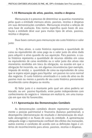 PRÁTICAS CONTÁBEIS APLICADAS ÀS PME, ME, EPP e Entidades Sem Fins Lucrativos
23
1.10 Mensuração de ativo, passivo, receita e despesa
Mensuração é o processo de determinar as quantias monetárias
pelas quais a entidade mensura ativos, passivos, receitas e despesas
em suas demonstrações contábeis. Mensuração envolve a seleção de
uma base de avaliação. Esta norma especifica quais bases de ava-
liação a entidade deve usar para muitos tipos de ativos, passivos,
receitas e despesas.
Duas bases comuns para mensuração são custo histórico e valor
justo:
I) Para ativos, o custo histórico representa a quantidade de
caixa ou equivalentes de caixa paga ou o valor justo do ativo dado
para adquirir o ativo quando da sua aquisição. Para passivos, o cus-
to histórico representa a quantidade de recursos obtidos em caixa
ou equivalentes de caixa recebidos ou o valor justo dos ativos não
monetários recebidos em troca da obrigação, na ocasião em que a
obrigação foi incorrida, ou, em algumas circunstâncias (por exemplo,
imposto de renda), a quantidade de caixa ou equivalentes de caixa
que se espera sejam pagos para liquidar um passivo no curso normal
dos negócios. O custo histórico amortizado é o custo do ativo ou do
passivo mais ou menos a parcela de seu custo histórico previamente
reconhecido como despesa ou receita.
II) Valor justo é o montante pelo qual um ativo poderia ser
trocado, ou um passivo liquidado, entre partes independentes com
conhecimento do negócio e interesse em realizá-lo, em uma transa-
ção em que não há favorecidos.
1.11 Apresentação das Demonstrações Contábeis
As demonstrações contábeis devem representar apropriada-
mente a posição patrimonial e financeira (balanço patrimonial), o
desempenho (demonstração do resultado e demonstração do resul-
tado abrangente) e os fluxos de caixa da entidade. A apresentação
adequada exige a representação confiável dos efeitos das transações,
outros eventos e condições de acordo com as definições legais e cri-
térios de reconhecimento para ativos, passivos, receitas e despesas.
 