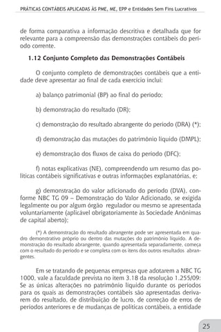 PRÁTICAS CONTÁBEIS APLICADAS ÀS PME, ME, EPP e Entidades Sem Fins Lucrativos
25
de forma comparativa a informação descritiva e detalhada que for
relevante para a compreensão das demonstrações contábeis do perí-
odo corrente.
1.12 Conjunto Completo das Demonstrações Contábeis
O conjunto completo de demonstrações contábeis que a enti-
dade deve apresentar ao final de cada exercício inclui:
a) balanço patrimonial (BP) ao final do período;
b) demonstração do resultado (DR);
c) demonstração do resultado abrangente do período (DRA) (*);
d) demonstração das mutações do patrimônio líquido (DMPL);
e) demonstração dos fluxos de caixa do período (DFC);
f) notas explicativas (NE), compreendendo um resumo das po-
líticas contábeis significativas e outras informações explanatórias, e;
g) demonstração do valor adicionado do período (DVA), con-
forme NBC TG 09 – Demonstração do Valor Adicionado, se exigida
legalmente ou por algum órgão regulador ou mesmo se apresentada
voluntariamente (aplicável obrigatoriamente às Sociedade Anônimas
de capital aberto);
(*) A demonstração do resultado abrangente pode ser apresentada em qua-
dro demonstrativo próprio ou dentro das mutações do patrimônio líquido. A de-
monstração do resultado abrangente, quando apresentada separadamente, começa
com o resultado do período e se completa com os itens dos outros resultados abran-
gentes.
Em se tratando de pequenas empresas que adotarem a NBC TG
1000, vale a faculdade prevista no item 3.18 da resolução 1.255/09:
Se as únicas alterações no patrimônio líquido durante os períodos
para os quais as demonstrações contábeis são apresentadas deriva-
rem do resultado, de distribuição de lucro, de correção de erros de
períodos anteriores e de mudanças de políticas contábeis, a entidade
 