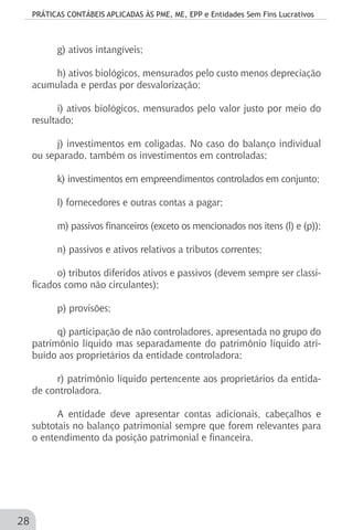 PRÁTICAS CONTÁBEIS APLICADAS ÀS PME, ME, EPP e Entidades Sem Fins Lucrativos
28
g) ativos intangíveis;
h) ativos biológicos, mensurados pelo custo menos depreciação
acumulada e perdas por desvalorização;
i) ativos biológicos, mensurados pelo valor justo por meio do
resultado;
j) investimentos em coligadas. No caso do balanço individual
ou separado, também os investimentos em controladas;
k) investimentos em empreendimentos controlados em conjunto;
l) fornecedores e outras contas a pagar;
m) passivos financeiros (exceto os mencionados nos itens (l) e (p));
n) passivos e ativos relativos a tributos correntes;
o) tributos diferidos ativos e passivos (devem sempre ser classi-
ficados como não circulantes);
p) provisões;
q) participação de não controladores, apresentada no grupo do
patrimônio líquido mas separadamente do patrimônio líquido atri-
buído aos proprietários da entidade controladora;
r) patrimônio líquido pertencente aos proprietários da entida-
de controladora.
A entidade deve apresentar contas adicionais, cabeçalhos e
subtotais no balanço patrimonial sempre que forem relevantes para
o entendimento da posição patrimonial e financeira.
 