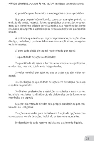 PRÁTICAS CONTÁBEIS APLICADAS ÀS PME, ME, EPP e Entidades Sem Fins Lucrativos
31
e) provisões para benefícios a empregados e outras provisões;
f) grupos do patrimônio líquido, como por exemplo, prêmio na
emissão de ações, reservas, lucros ou prejuízos acumulados e outros
itens que, conforme exigido por esta norma, são reconhecidos como
resultado abrangente e apresentados separadamente no patrimônio
líquido.
A entidade que tenha seu capital representado por ações deve
divulgar, no balanço patrimonial ou nas notas explicativas, as seguin-
tes informações:
a) para cada classe de capital representado por ações:
1) quantidade de ações autorizadas;
2) quantidade de ações subscritas e totalmente integralizadas,
e subscritas, mas não totalmente integralizadas;
3) valor nominal por ação, ou que as ações não têm valor no-
minal;
4) conciliação da quantidade de ações em circulação no início
e no fim do período;
5) direitos, preferências e restrições associados a essas classes,
incluindo restrições na distribuição de dividendos ou de lucros e no
reembolso do capital;
6) ações da entidade detidas pela própria entidade ou por con-
troladas ou coligadas;
7) ações reservadas para emissão em função de opções e con-
tratos para a venda de ações, incluindo os termos e montantes;
b) descrição de cada reserva incluída no patrimônio líquido.
 