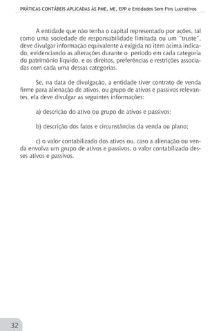 PRÁTICAS CONTÁBEIS APLICADAS ÀS PME, ME, EPP e Entidades Sem Fins Lucrativos
32
A entidade que não tenha o capital representado por ações, tal
como uma sociedade de responsabilidade limitada ou um “truste”,
deve divulgar informação equivalente à exigida no item acima indica-
do, evidenciando as alterações durante o período em cada categoria
do patrimônio líquido, e os direitos, preferências e restrições associa-
das com cada uma dessas categorias.
Se, na data de divulgação, a entidade tiver contrato de venda
firme para alienação de ativos, ou grupo de ativos e passivos relevan-
tes, ela deve divulgar as seguintes informações:
a) descrição do ativo ou grupo de ativos e passivos;
b) descrição dos fatos e circunstâncias da venda ou plano;
c) o valor contabilizado dos ativos ou, caso a alienação ou ven-
da envolva um grupo de ativos e passivos, o valor contabilizado des-
ses ativos e passivos.
 