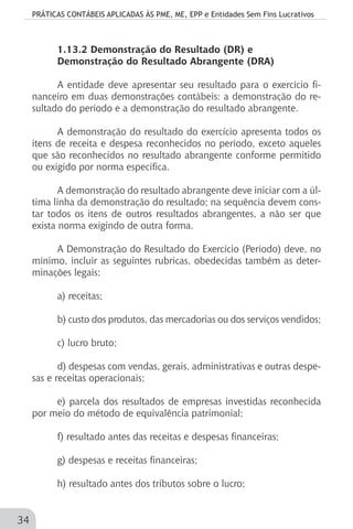 PRÁTICAS CONTÁBEIS APLICADAS ÀS PME, ME, EPP e Entidades Sem Fins Lucrativos
34
1.13.2 Demonstração do Resultado (DR) e
Demonstração do Resultado Abrangente (DRA)
A entidade deve apresentar seu resultado para o exercício fi-
nanceiro em duas demonstrações contábeis: a demonstração do re-
sultado do período e a demonstração do resultado abrangente.
A demonstração do resultado do exercício apresenta todos os
itens de receita e despesa reconhecidos no período, exceto aqueles
que são reconhecidos no resultado abrangente conforme permitido
ou exigido por norma específica.
A demonstração do resultado abrangente deve iniciar com a úl-
tima linha da demonstração do resultado; na sequência devem cons-
tar todos os itens de outros resultados abrangentes, a não ser que
exista norma exigindo de outra forma.
A Demonstração do Resultado do Exercício (Período) deve, no
mínimo, incluir as seguintes rubricas, obedecidas também as deter-
minações legais:
a) receitas;
b) custo dos produtos, das mercadorias ou dos serviços vendidos;
c) lucro bruto;
d) despesas com vendas, gerais, administrativas e outras despe-
sas e receitas operacionais;
e) parcela dos resultados de empresas investidas reconhecida
por meio do método de equivalência patrimonial;
f) resultado antes das receitas e despesas financeiras;
g) despesas e receitas financeiras;
h) resultado antes dos tributos sobre o lucro;
 