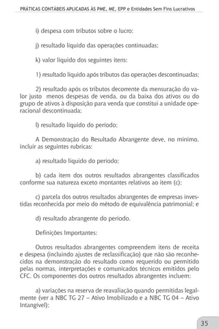 PRÁTICAS CONTÁBEIS APLICADAS ÀS PME, ME, EPP e Entidades Sem Fins Lucrativos
35
i) despesa com tributos sobre o lucro;
j) resultado líquido das operações continuadas;
k) valor líquido dos seguintes itens:
1) resultado líquido após tributos das operações descontinuadas;
2) resultado após os tributos decorrente da mensuração do va-
lor justo menos despesas de venda, ou da baixa dos ativos ou do
grupo de ativos à disposição para venda que constitui a unidade ope-
racional descontinuada;
l) resultado líquido do período;
A Demonstração do Resultado Abrangente deve, no mínimo,
incluir as seguintes rubricas:
a) resultado líquido do período;
b) cada item dos outros resultados abrangentes classificados
conforme sua natureza exceto montantes relativos ao item (c);
c) parcela dos outros resultados abrangentes de empresas inves-
tidas reconhecida por meio do método de equivalência patrimonial; e
d) resultado abrangente do período.
Definições Importantes:
Outros resultados abrangentes compreendem itens de receita
e despesa (incluindo ajustes de reclassificação) que não são reconhe-
cidos na demonstração do resultado como requerido ou permitido
pelas normas, interpretações e comunicados técnicos emitidos pelo
CFC. Os componentes dos outros resultados abrangentes incluem:
a) variações na reserva de reavaliação quando permitidas legal-
mente (ver a NBC TG 27 – Ativo Imobilizado e a NBC TG 04 – Ativo
Intangível);
 